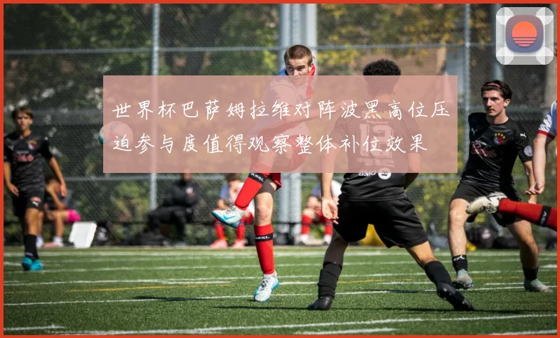 世界杯巴萨姆拉维对阵波黑高位压迫参与度值得观察整体补位效果