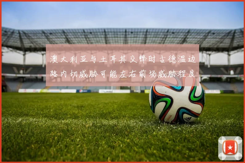 澳大利亚与土耳其交锋时古德温边路内切威胁可能左右前场威胁程度