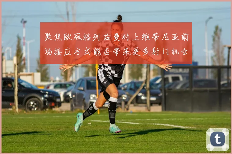 聚焦欧冠格列兹曼对上维蒂尼亚前场接应方式能否带来更多射门机会
