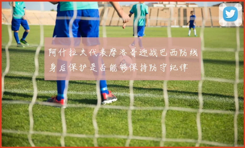 阿什拉夫代表摩洛哥迎战巴西防线身后保护是否能够保持防守纪律