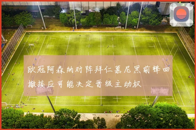欧冠阿森纳对阵拜仁慕尼黑前锋回撤接应可能决定晋级主动权