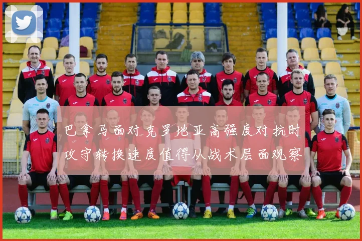 巴拿马面对克罗地亚高强度对抗时攻守转换速度值得从战术层面观察