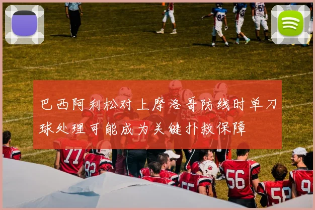 巴西阿利松对上摩洛哥防线时单刀球处理可能成为关键扑救保障