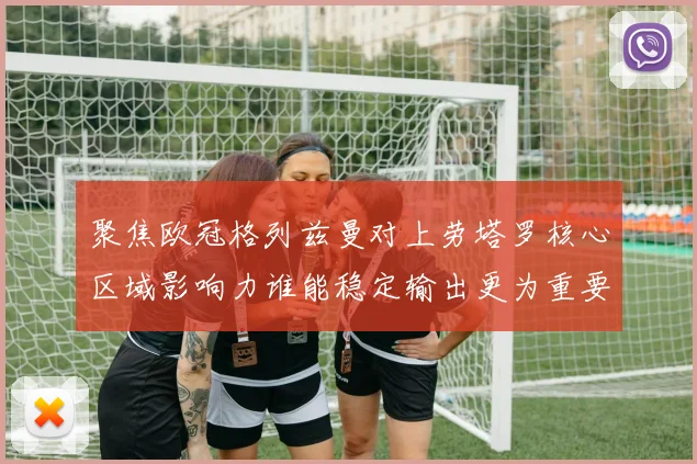 聚焦欧冠格列兹曼对上劳塔罗核心区域影响力谁能稳定输出更为重要