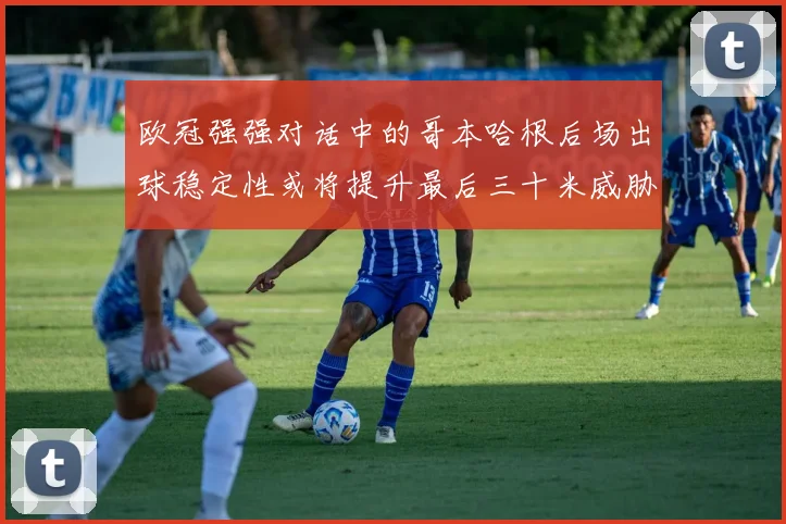 欧冠强强对话中的哥本哈根后场出球稳定性或将提升最后三十米威胁