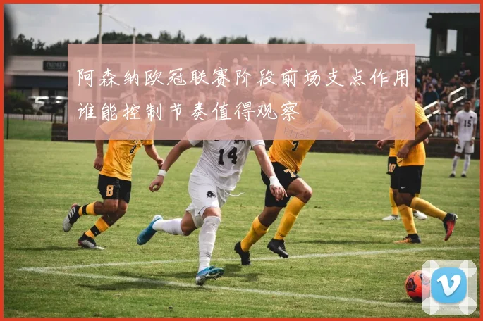 阿森纳欧冠联赛阶段前场支点作用谁能控制节奏值得观察