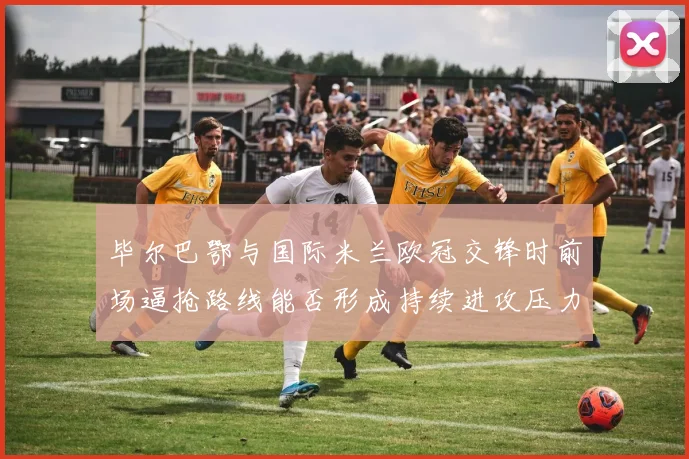毕尔巴鄂与国际米兰欧冠交锋时前场逼抢路线能否形成持续进攻压力
