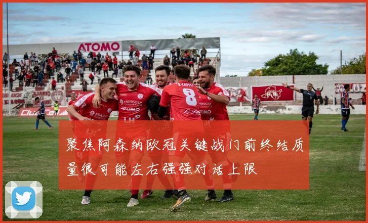 聚焦阿森纳欧冠关键战门前终结质量很可能左右强强对话上限
