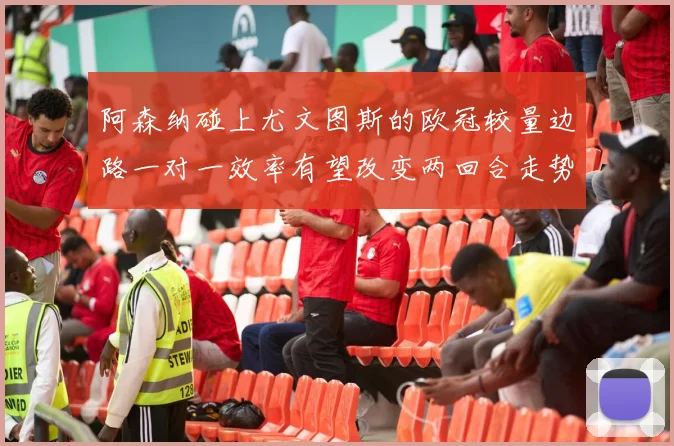 阿森纳碰上尤文图斯的欧冠较量边路一对一效率有望改变两回合走势