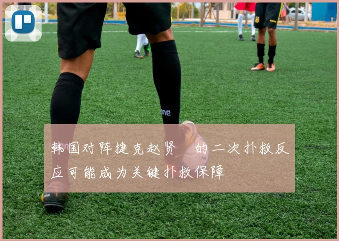 韩国对阵捷克赵贤祐的二次扑救反应可能成为关键扑救保障