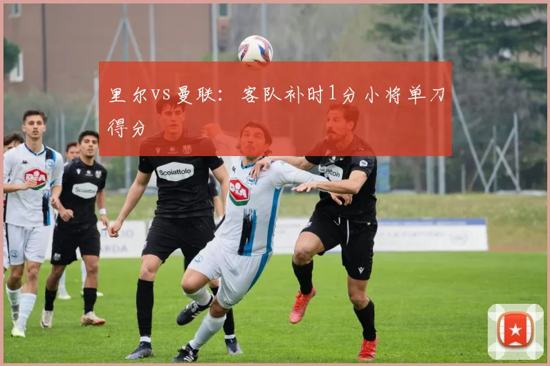 里尔vs曼联：客队补时1分小将单刀得分