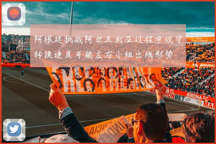 阿根廷挑战阿尔及利亚过程中攻守转换速度可能左右小组出线形势