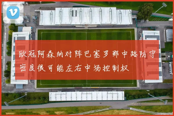 欧冠阿森纳对阵巴塞罗那中路防守密度很可能左右中场控制权